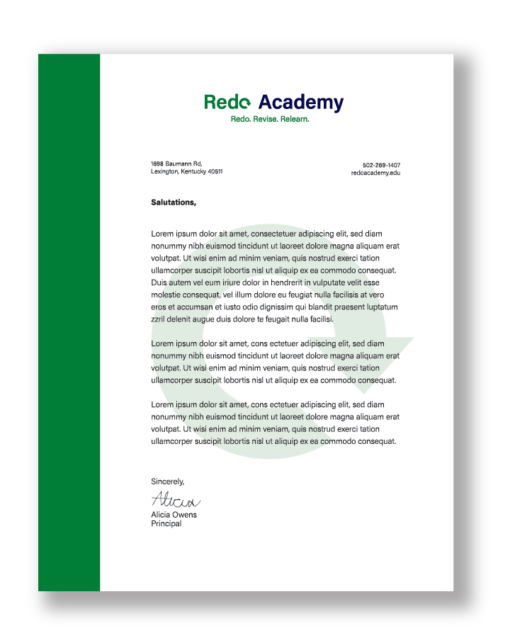 This image shows 
		a letterhead example. Most of the background is white save for the vertical, green,
		rectangular strip on the left side of the letterhead, as well as a green, faded arrow
		circling around itself in the middle of the letterhead. Towards the top is Redo Academy's 
		logo, and below it is mostly Lorem Ipsum formatted in the style of a letterhead. The parts
		that aren't Lorem Ipsum include the address 1698 Baumann Rd, Lexington, Kentucky 40511, 
		the phone number 502-269-1407, the website link redoacademy.edu, Salutations, Sincerely,
		Alicia Owns, and Principal. Below Sincerely is the signature of the principal, which
		reads Alicia in cursive handwriting.
		
		Finally, there's a shadow backdrop behind the letterhead in order to make it stand out 
		from this webpage's mostly white background.